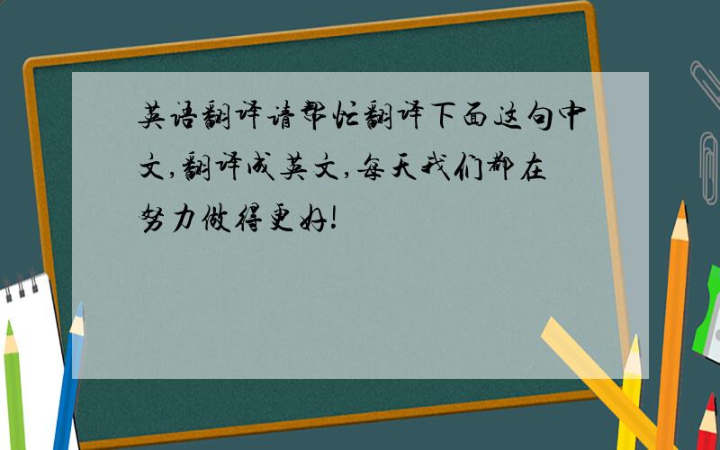 英语翻译请帮忙翻译下面这句中文,翻译成英文,每天我们都在努力做得更好!