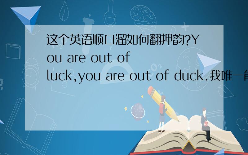 这个英语顺口溜如何翻押韵?You are out of luck,you are out of duck.我唯一能想出来的就是你没有运气,你没有鸭子- -