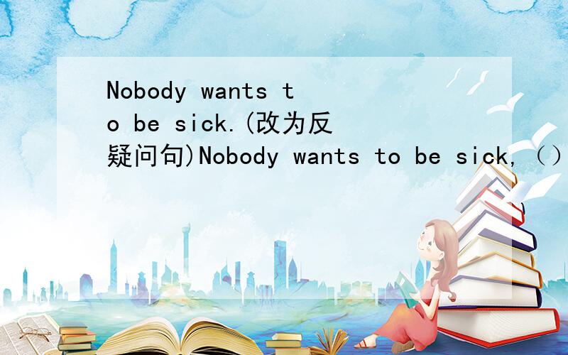 Nobody wants to be sick.(改为反疑问句)Nobody wants to be sick,（）（）?