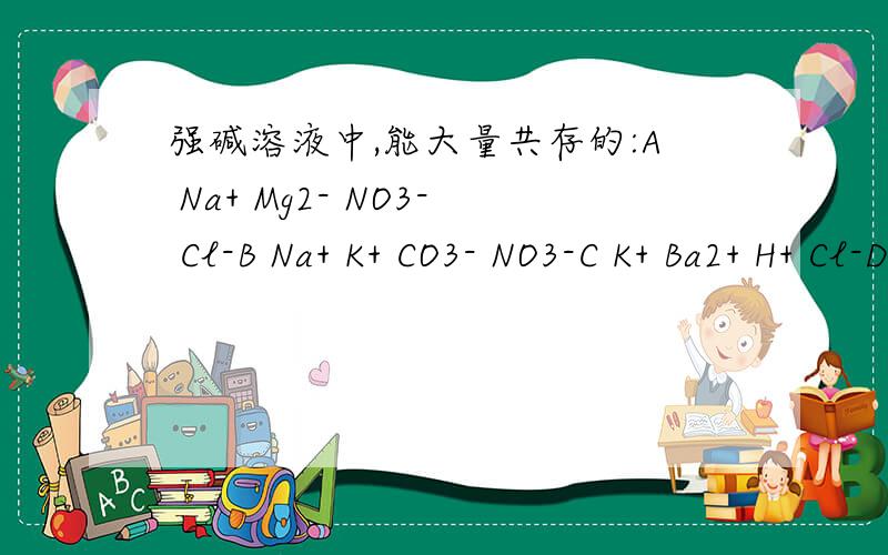 强碱溶液中,能大量共存的:A Na+ Mg2- NO3- Cl-B Na+ K+ CO3- NO3-C K+ Ba2+ H+ Cl-D K+ Na+ SO32- MnO4-