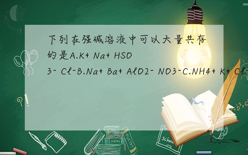 下列在强碱溶液中可以大量共存的是A.K+ Na+ HSO3- Cl-B.Na+ Ba+ AlO2- NO3-C.NH4+ K+ Cl- NO3-D.K+ Na+ S2- ClO-