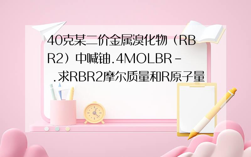 40克某二价金属溴化物（RBR2）中喊铀.4MOLBR- .求RBR2摩尔质量和R原子量