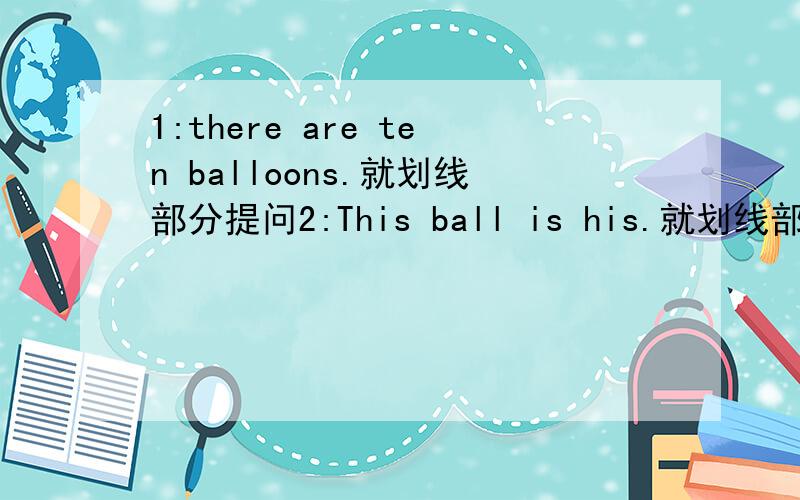 1:there are ten balloons.就划线部分提问2:This ball is his.就划线部分提问3：The blue coat is hers.改为同义句1：划线部分为ten。2：划线部分为his