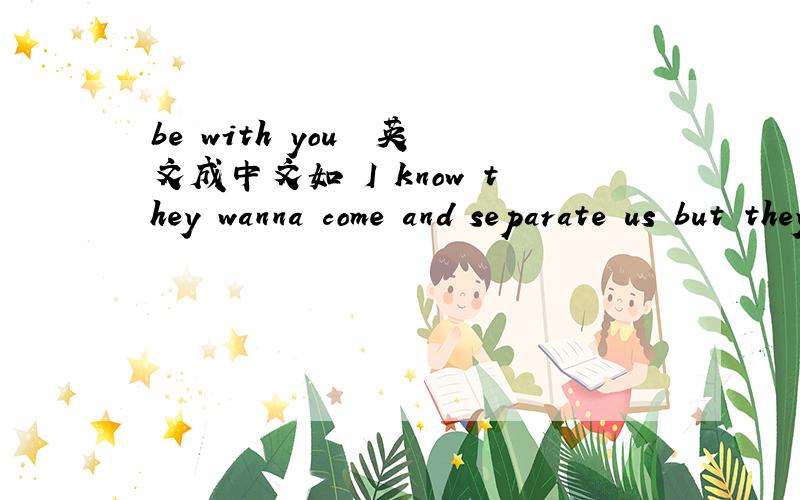 be with you  英文成中文如 I know they wanna come and separate us but they can't do us nothin变中文就是：爱 NO they 忘了 康目 色 普 瑞 死 可 sei  康姆 死的 哇they接下来  “翻译”下：Your the one I want and I’m a c