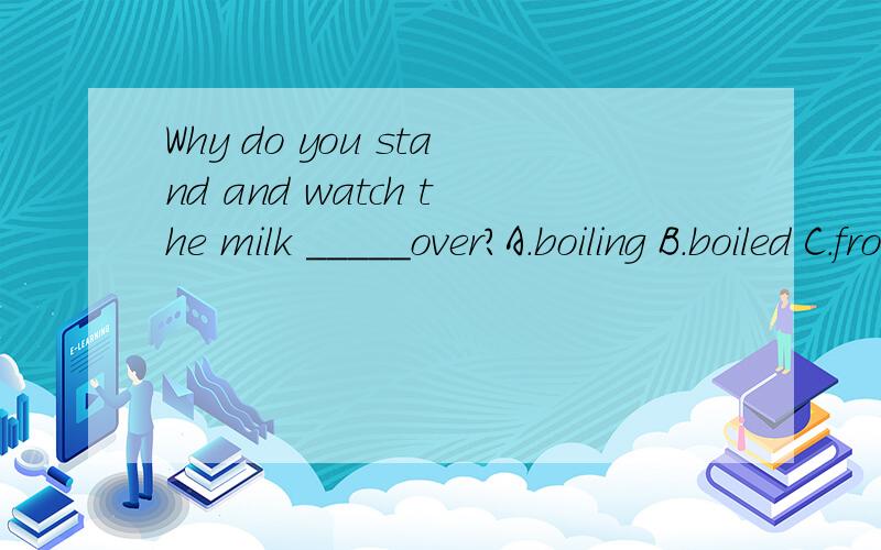 Why do you stand and watch the milk _____over?A.boiling B.boiled C.from boiling D.having been boiled