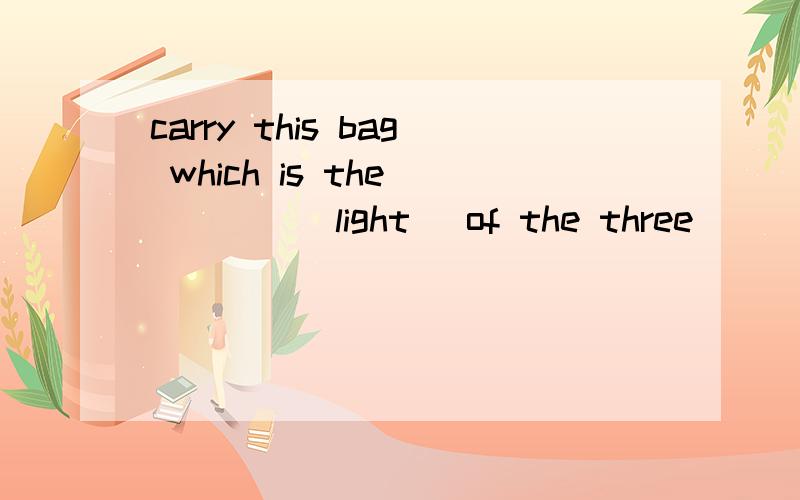 carry this bag which is the_____(light) of the three