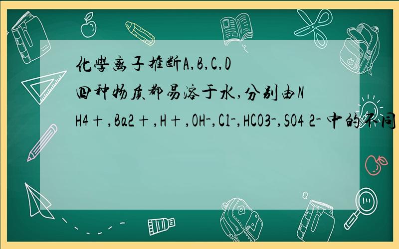 化学离子推断A,B,C,D 四种物质都易溶于水,分别由NH4+,Ba2+,H+,OH-,Cl-,HCO3-,SO4 2- 中的不同阴阳离子组成.已知:1.A溶液与其他三种溶液相混合,均有白色沉淀.2.0.1mol/L B溶液中 c(H+)>0.1mol/L.3.向C溶液中滴