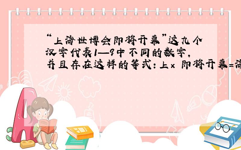 “上海世博会即将开幕”这九个汉字代表1—9中不同的数字,并且存在这样的等式：上× 即将开幕=海×世博会 “上海世博会即将开幕”这九个汉字代表1—9中不同的数字,并且存在这样的等式：