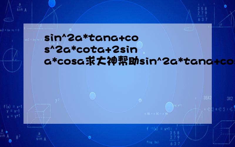 sin^2a*tana+cos^2a*cota+2sina*cosa求大神帮助sin^2a*tana+cos^2a*cota+2sina*cosa 要化简