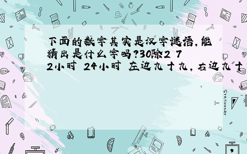 下面的数字其实是汉字谜语,能猜出是什么字吗?30除2 72小时 24小时 左边九十九,右边九十九 99共五题.