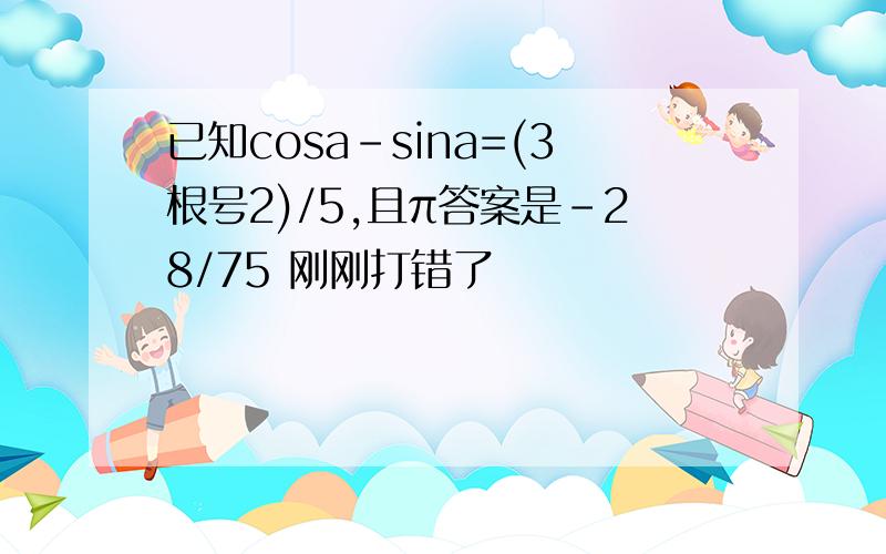 已知cosa-sina=(3根号2)/5,且π答案是-28/75 刚刚打错了