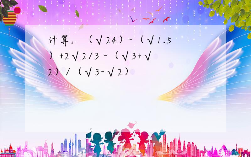 计算：（√24）-（√1.5）+2√2/3 -（√3+√2）/（√3-√2）