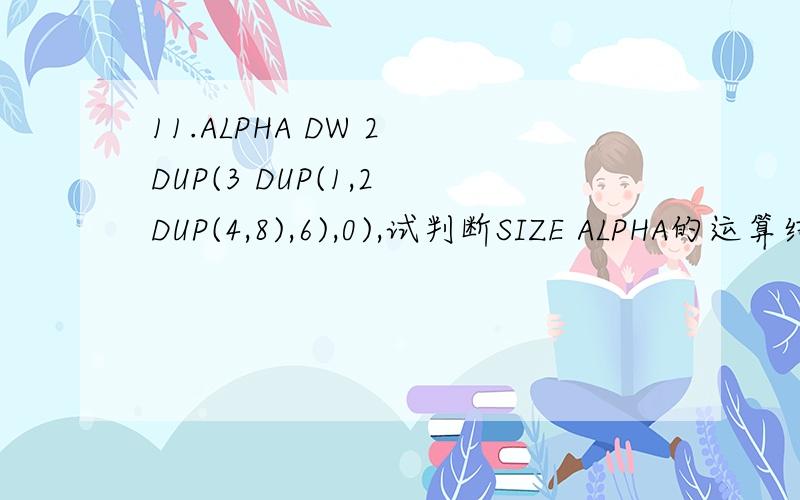 11.ALPHA DW 2 DUP(3 DUP(1,2 DUP(4,8),6),0),试判断SIZE ALPHA的运算结果（ ） A、2 B、19 C、32 D、38