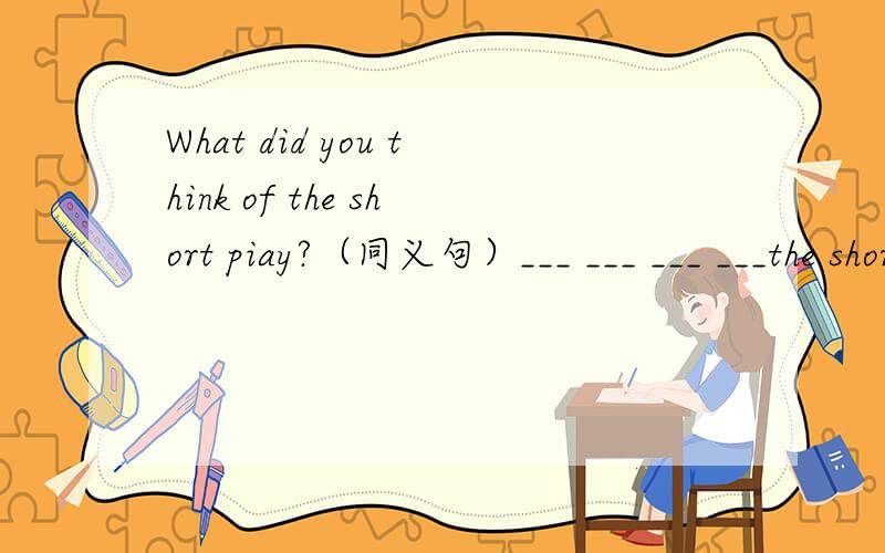 What did you think of the short piay?（同义句）___ ___ ___ ___the short play?