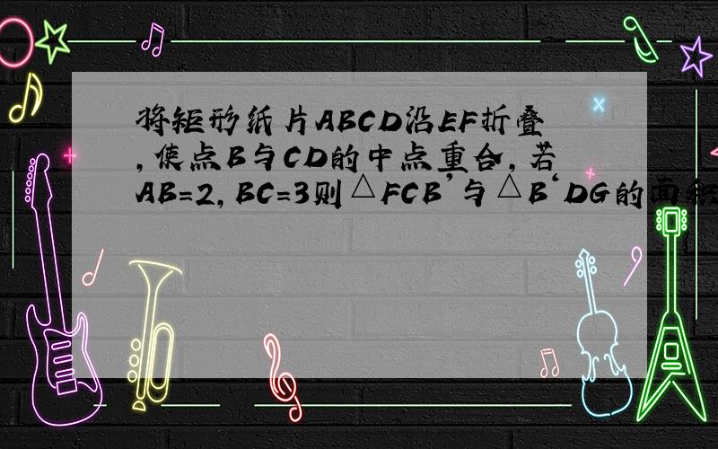 将矩形纸片ABCD沿EF折叠,使点B与CD的中点重合,若AB=2,BC=3则△FCB'与△B‘DG的面积之比为A9比4 B3比2 C4比3 D 16比9