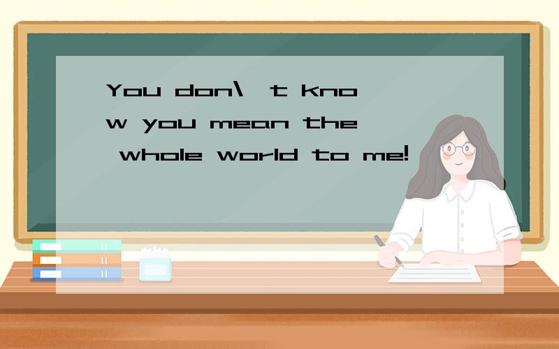 You don\'t know you mean the whole world to me!