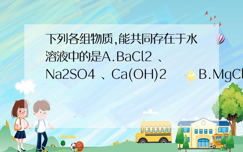 下列各组物质,能共同存在于水溶液中的是A.BaCl2 、Na2SO4 、Ca(OH)2       B.MgCl2、CuSO4 、NaNO3C.AgNO3 、BaCl2 、K2SO4             D.CaCl2 、K2CO3 、NaNO3要详细过程的啊!谢谢了~