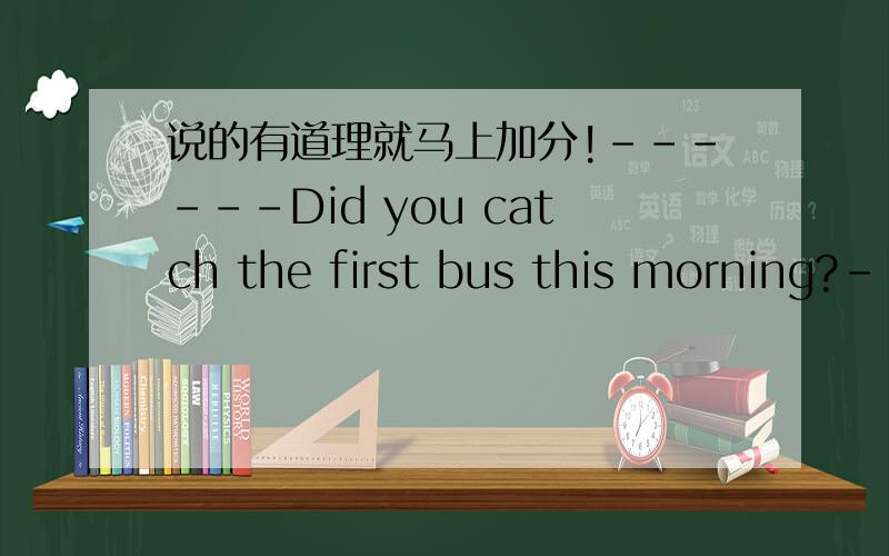 说的有道理就马上加分!------Did you catch the first bus this morning?------No,it had left the stop _______I got there.A as soon as B at the time C by the time D during the time