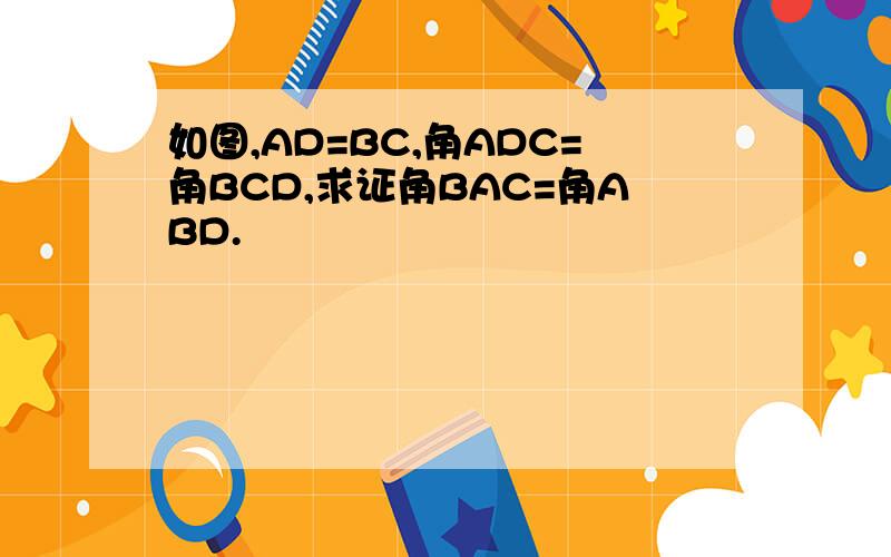 如图,AD=BC,角ADC=角BCD,求证角BAC=角ABD.