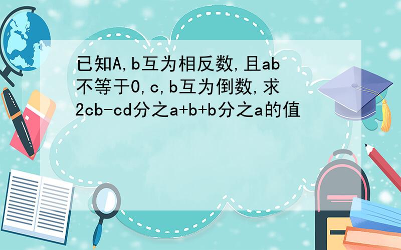 已知A,b互为相反数,且ab不等于0,c,b互为倒数,求2cb-cd分之a+b+b分之a的值