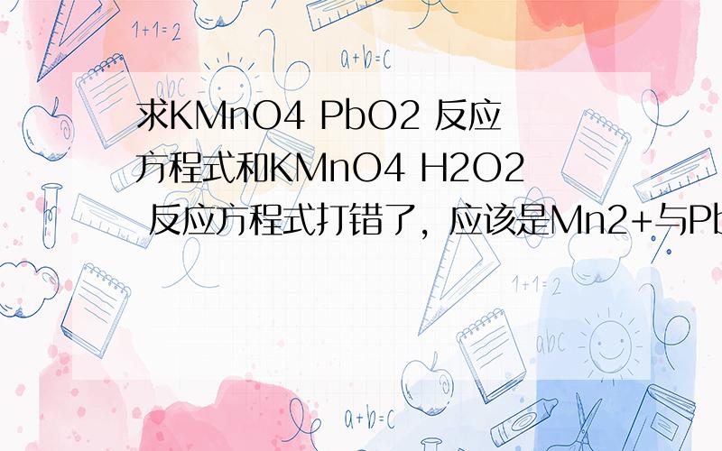 求KMnO4 PbO2 反应方程式和KMnO4 H2O2 反应方程式打错了，应该是Mn2+与PbO2的离子方程式