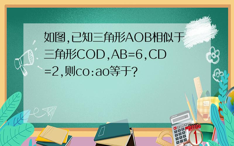 如图,已知三角形AOB相似于三角形COD,AB=6,CD=2,则co:ao等于?