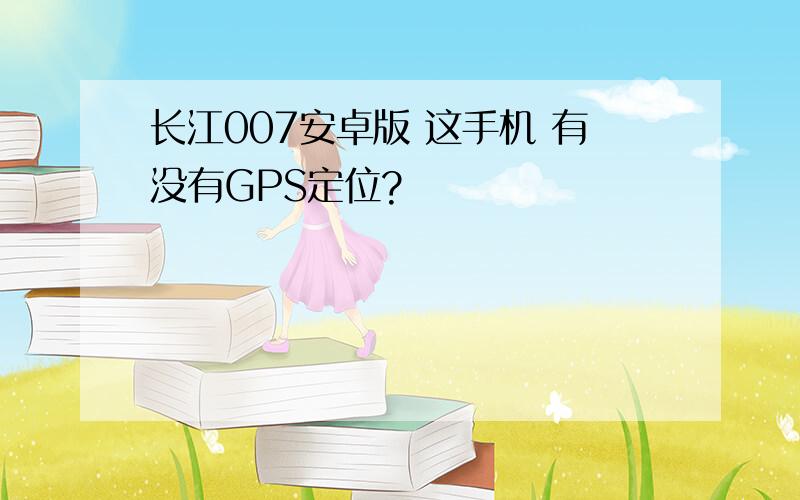 长江007安卓版 这手机 有没有GPS定位?