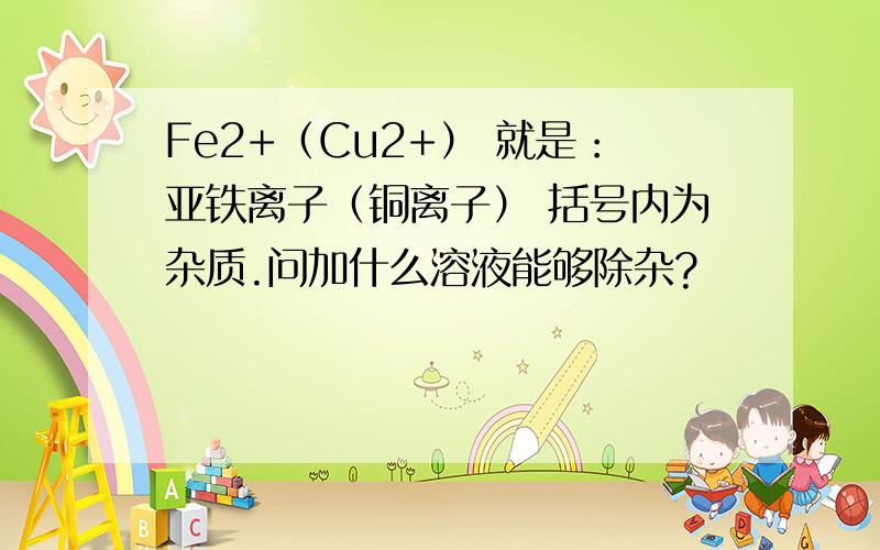 Fe2+（Cu2+） 就是：亚铁离子（铜离子） 括号内为杂质.问加什么溶液能够除杂?