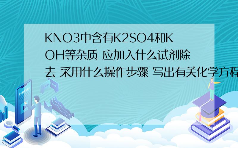 KNO3中含有K2SO4和KOH等杂质 应加入什么试剂除去 采用什么操作步骤 写出有关化学方程式答案要简练明了!