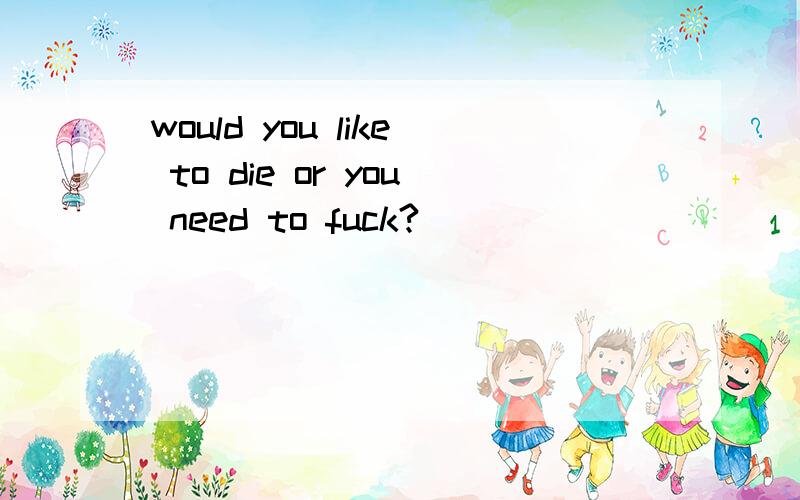 would you like to die or you need to fuck?