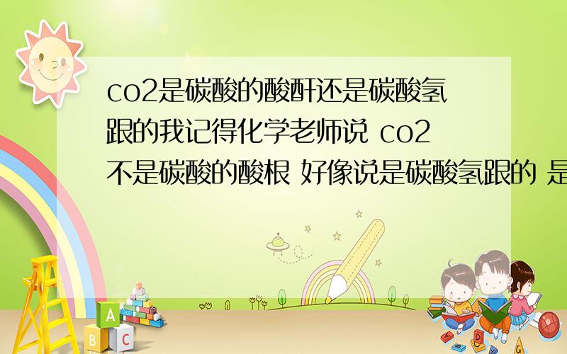co2是碳酸的酸酐还是碳酸氢跟的我记得化学老师说 co2不是碳酸的酸根 好像说是碳酸氢跟的 是我听错了 还是co2和碳酸氢跟还有其他联系 不过我肯定老实说co2不是碳酸的酸酐