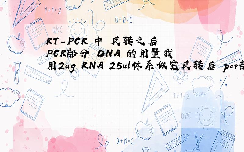 RT-PCR 中 反转之后 PCR部分 DNA 的用量我用2ug RNA 25ul体系做完反转后 pcr部分用TAKARA的TAq酶 参考是50ul体系：给的模板用量参考是：人基因组DNA 0.1-1ug ,大肠杆菌的10-100ng ,入DNA 0.5-5ng,质粒DNA 0.1-10ng