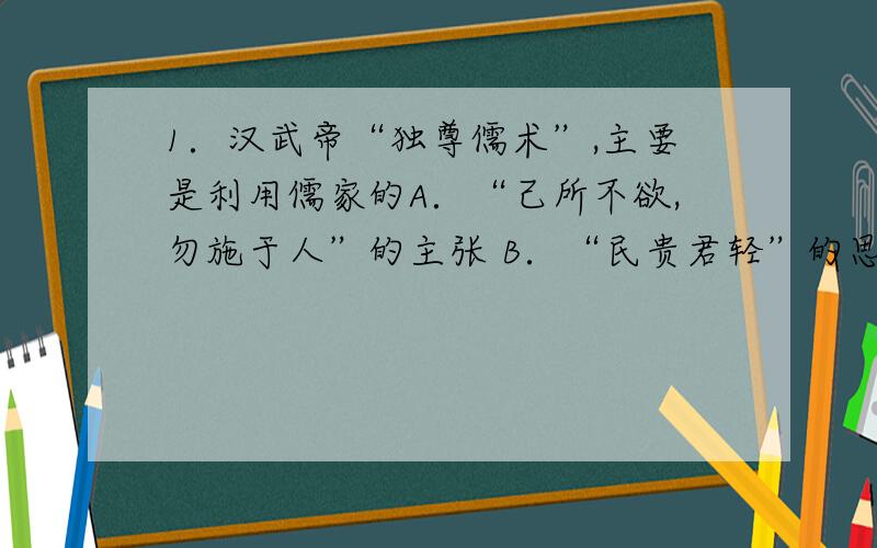 1．汉武帝“独尊儒术”,主要是利用儒家的A．“己所不欲,勿施于人”的主张 B．“民贵君轻”的思想C．“性善论” D．“大一统”的思想