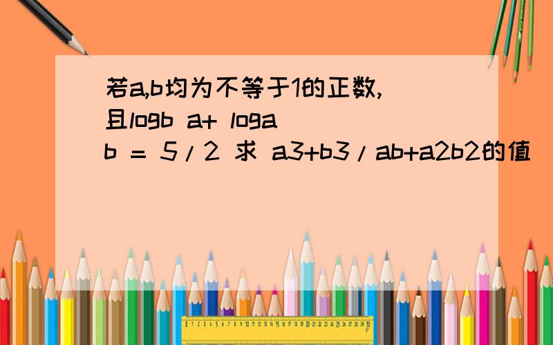 若a,b均为不等于1的正数,且logb a+ loga b = 5/2 求 a3+b3/ab+a2b2的值