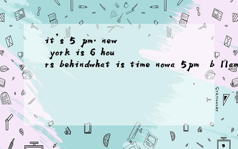 it's 5 pm. new york is 6 hours behindwhat is time nowa 5pm  b 11amc 11pmwhy