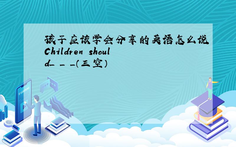 孩子应该学会分享的英语怎么说Children should_ _ _（三空）