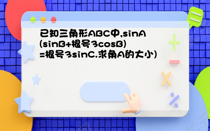 已知三角形ABC中,sinA(sinB+根号3cosB)=根号3sinC.求角A的大小)