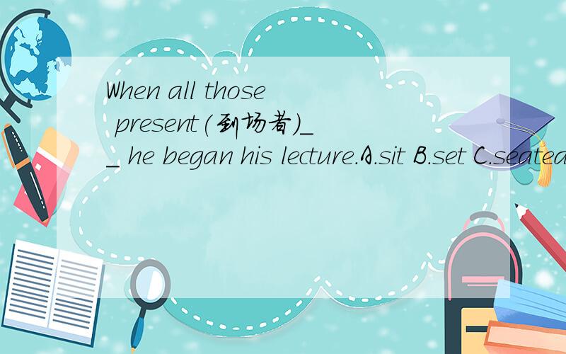 When all those present(到场者)__ he began his lecture.A.sit B.set C.seated D.were seaed