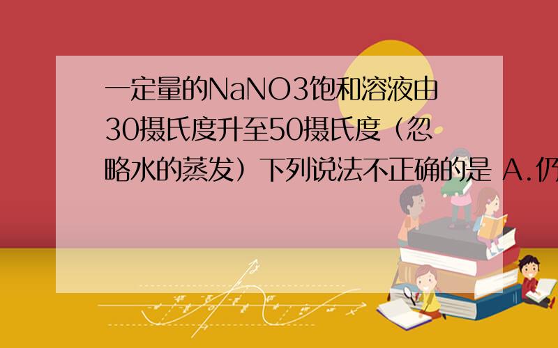 一定量的NaNO3饱和溶液由30摄氏度升至50摄氏度（忽略水的蒸发）下列说法不正确的是 A.仍为饱一定量的NaNO3饱和溶液由30摄氏度升至50摄氏度（忽略水的蒸发）下列说法不正确的是A.仍为饱和