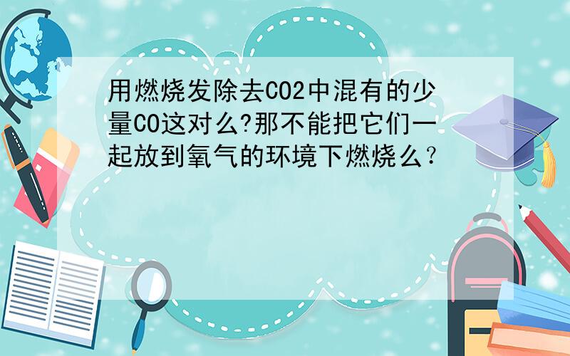 用燃烧发除去CO2中混有的少量CO这对么?那不能把它们一起放到氧气的环境下燃烧么？