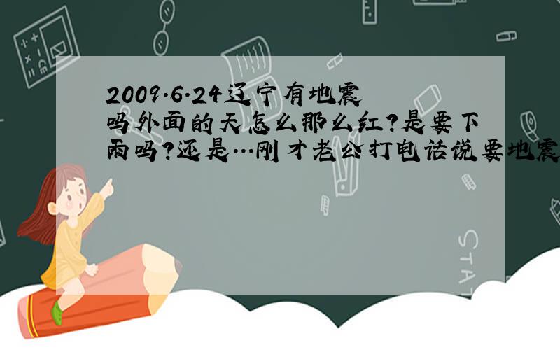2009.6.24辽宁有地震吗外面的天怎么那么红?是要下雨吗?还是...刚才老公打电话说要地震.真的假的?有知道的么?