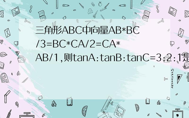 三角形ABC中向量AB*BC/3=BC*CA/2=CA*AB/1,则tanA:tanB:tanC=3:2:1是否为真命题