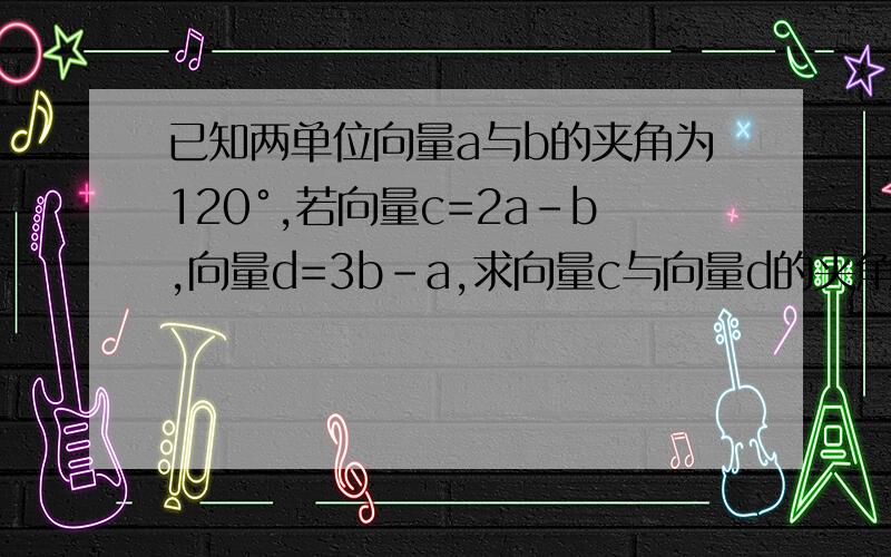 已知两单位向量a与b的夹角为120°,若向量c=2a–b,向量d=3b–a,求向量c与向量d的夹角的余弦值.（注,题目中所有的字母皆表示的事向量,由于箭头打不上,所以用字母代替,抱歉）