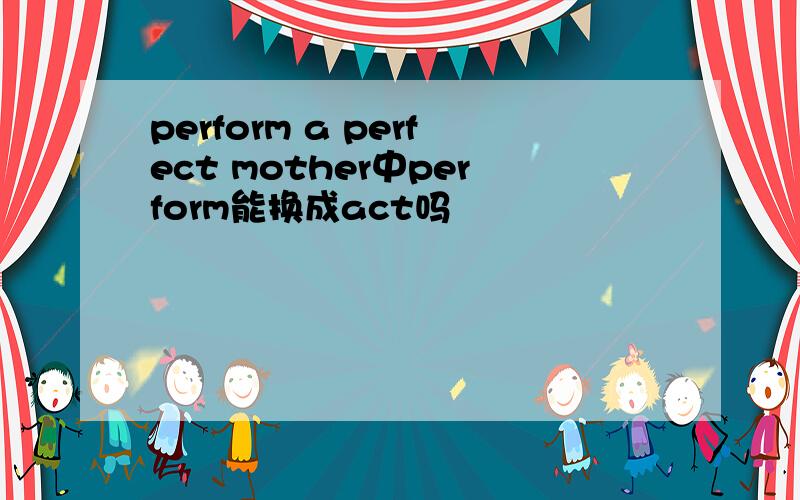 perform a perfect mother中perform能换成act吗