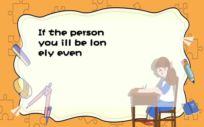 If the person you ill be lonely even