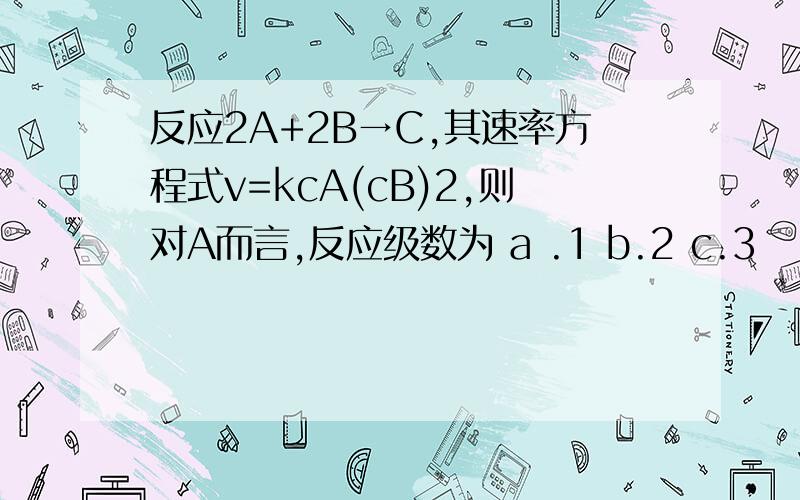 反应2A+2B→C,其速率方程式v=kcA(cB)2,则对A而言,反应级数为 a .1 b.2 c.3