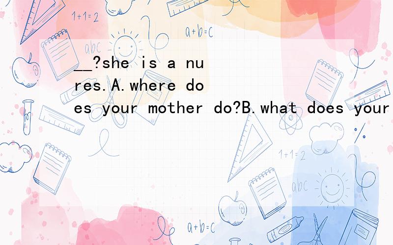 __?she is a nures.A.where does your mother do?B.what does your mother do?C.what is your mother doing?D.who is your mother?