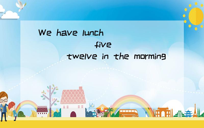 We have lunch_______five_______twelve in the morming