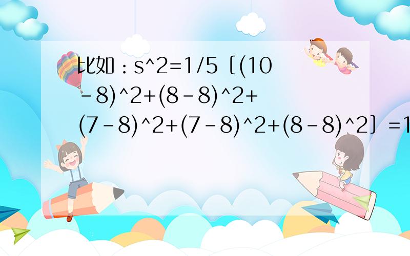 比如：s^2=1/5［(10-8)^2+(8-8)^2+(7-8)^2+(7-8)^2+(8-8)^2］=1.2s^2=1/5［(9-8)^2+(8-8)^2+(7-8)^2+(7-8)^2+(9-8)^2］=0.8 (只要算式和答案就行了、、、）