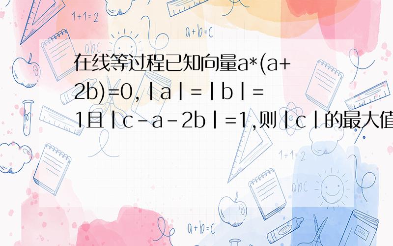在线等过程已知向量a*(a+2b)=0,|a|=|b|=1且|c-a-2b|=1,则|c|的最大值为
